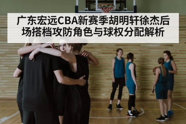 广东宏远CBA新赛季胡明轩徐杰后场搭档攻防角色与球权分配解析