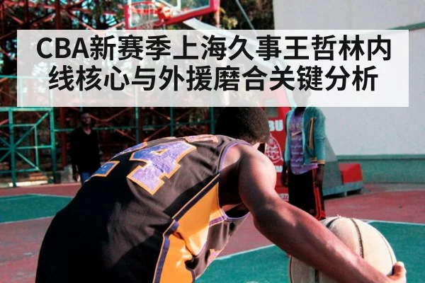 CBA新赛季上海久事王哲林内线核心与外援磨合关键分析