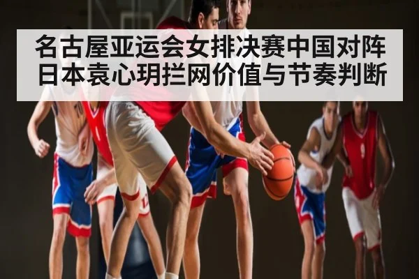 名古屋亚运会女排决赛中国对阵日本袁心玥拦网价值与节奏判断
