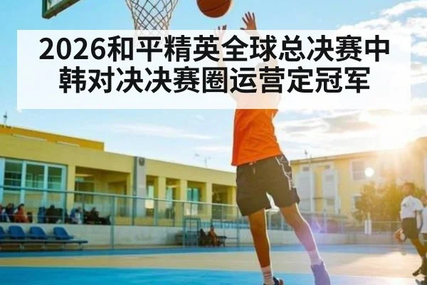 2026和平精英全球总决赛中韩对决决赛圈运营定冠军
