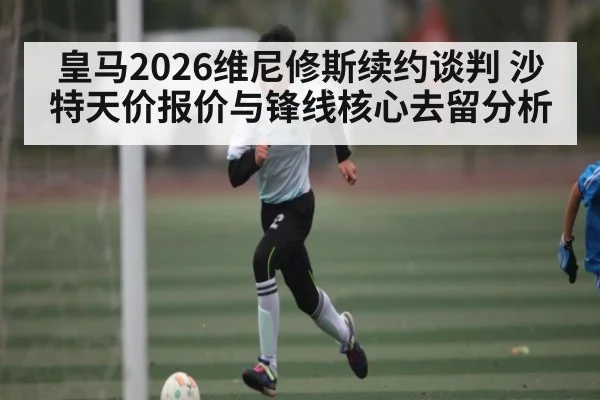 皇马2026维尼修斯续约谈判 沙特天价报价与锋线核心去留分析