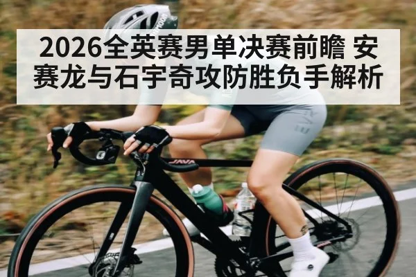 2026全英赛男单决赛前瞻 安赛龙与石宇奇攻防胜负手解析